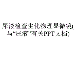 尿液检查生化物理显微镜(与“尿液”有关PPT文档).pptx