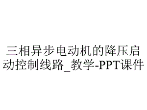 三相异步电动机的降压启动控制线路 教学课件.ppt