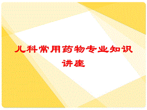 儿科常用药物专业知识讲座培训课件.ppt