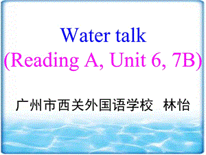 WATER TALK (READING A, UNIT 6, 7B) 广州市西关外国语学校 林怡.ppt