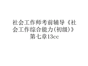 社会工作师考前辅导《社会工作综合能力(初级)》第七章13cc培训资料课件.ppt