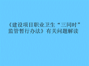 [建设项目职业卫生 三同时 监管暂行办法]有关问题解读.ppt